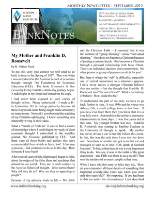 www.infinitebanking.org	                             david@infinitebanking.org
Monthly Newsletter - September 2015
BankNotes
2957 Old Rocky Ridge Road
Birmingham, Alabama 35243
BankNotes archives:
infinitebanking.org/banknotes
Nelson Nash, Founder
nelson31@charter.net
David Stearns, Editor
david@infinitebanking.org
My Mother and Franklin D.
Roosevelt                                        
by R. Nelson Nash
To put this story into context we will need to go
back in time to the Spring of 1957.  That was when
I was introduced to the Austrian School of economic
thought through The Foundation for Economic
Education (FEE).   The book Economics In One
Lesson by Henry Hazlitt is where my journey began.  
A radiologist in my town had loaned me his copy.  
I had never been exposed to such clarity of
thought before.  Please understand – I made a D+
in Economics 101 in college primarily because all
those Keynesian ideas being taught made absolutely
no sense to me.  None of it corroborated the teaching
of my Christian upbringing.  I knew something was
inherently wrong in their ideas.
What a “breath of fresh air” it was to find a source
of knowledge where I could begin my study of clear
economic thought! I subscribed to the monthly
journal, The Freeman, published by FEE.   And
there were all those books and authors that were
recommended from which to learn, too!  It became
a passion – and continues to do so to this day.  How
fortunate I have been!
After several years of this pilgrimage I began to think
about the origin of the false ideas and teachings that
abound in our world.  They are in such contrast to
the Austrian School of thought.  Who started them?  
Why did they do so?  Why are they so appealing to
people?
Because of my primary study in life -- The Bible
and the Christian Faith -- I reasoned that it was
the contrast of “group thinking” versus “individual
thinking.”  One does not become a Christian because
of joining a certain church.  One becomes a Christian
through a personal relationship with Jesus Christ.  
That is an individual decision and commitment.  No
other person or group of persons can do it for you!
But, here is where the “rub” (a difficulty, especially
one of central importance in a situation) appears.  
I have never known a stronger Christian believer
than my mother -- but she thought that Franklin  D.
Roosevelt was “the son of God!”  What a dichotomy
of beliefs!  How could this be?
To understand this part of the story we have to go
back further in time.  It was 1936 and the venue was
Athens, GA, a small college town at that time.  If
you have ever been there then you know that it is a
very hilly town.  Automobiles did not have automatic
transmissions in those days.  I was five years old at
that time.  My younger brother was two.  Franklin
D. Roosevelt was coming to Sanford Stadium at
the University of Georgia to speak.   My mother
had never driven a car in her life before this event.  
In fact, this was the only time I ever saw her drive
one!  Somehow or another she got us in that car and
managed to take us to hear FDR speak at Sanford
Stadium!  To her, at that time, it was a very important
thing to do.  You see, it was in the midst of the great
depression – and FDR was there to save us all!! That
was the mindset of so many people at that time.
When I have told this story to folks they ask, “How
do you remember all these details of something that
happened seventy-nine years ago when you were
only five years old?”  My response, “If you had been
in that car under the circumstances I just described
 