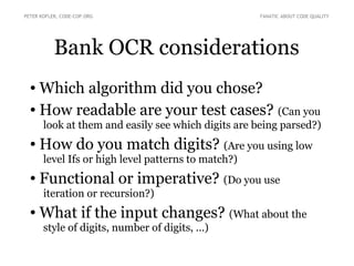 PETER KOFLER, CODE-COP.ORG FANATIC ABOUT CODE QUALITY 
Bank OCR considerations 
● Which algorithm did you chose? 
● How readable are your test cases? (Can you 
look at them and easily see which digits are being parsed?) 
● How do you match digits? (Are you using low 
level Ifs or high level patterns to match?) 
● Functional or imperative? (Do you use 
iteration or recursion?) 
● What if the input changes? (What about the 
style of digits, number of digits, ...) 
 