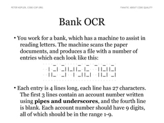 PETER KOFLER, CODE-COP.ORG FANATIC ABOUT CODE QUALITY 
Bank OCR 
● You work for a bank, which has a machine to assist in 
reading letters. The machine scans the paper 
documents, and produces a file with a number of 
entries which each look like this: 
····_··_·····_··_··_··_··_· 
··|·_|·_||_||_·|_···||_||_| 
··||_··_|··|·_||_|··||_|·_| 
··························· 
● Each entry is 4 lines long, each line has 27 characters. 
The first 3 lines contain an account number written 
using pipes and underscores, and the fourth line 
is blank. Each account number should have 9 digits, 
all of which should be in the range 1-9. 
 