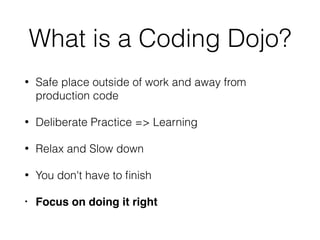 What is a Coding Dojo?
• Safe place outside of work and away from
production code
• Deliberate Practice => Learning
• Relax and Slow down
• You don't have to ﬁnish
• Focus on doing it right
 