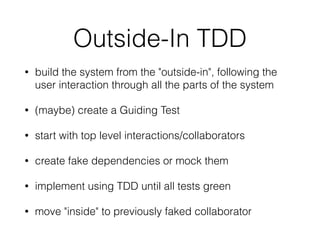 Outside-In TDD
• build the system from the "outside-in", following the
user interaction through all the parts of the system
• (maybe) create a Guiding Test
• start with top level interactions/collaborators
• create fake dependencies or mock them
• implement using TDD until all tests green
• move "inside" to previously faked collaborator
 