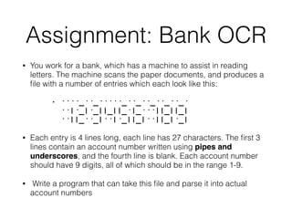 Assignment: Bank OCR
• You work for a bank, which has a machine to assist in reading
letters. The machine scans the paper documents, and produces a
ﬁle with a number of entries which each look like this:
• ····_··_·····_··_··_··_··_·  
··|·_|·_||_||_·|_···||_||_|  
··||_··_|··|·_||_|··||_|·_|
• Each entry is 4 lines long, each line has 27 characters. The ﬁrst 3
lines contain an account number written using pipes and
underscores, and the fourth line is blank. Each account number
should have 9 digits, all of which should be in the range 1-9.
• Write a program that can take this ﬁle and parse it into actual
account numbers
 