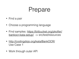 Prepare
• Find a pair
• Choose a programming language
• Find samples: https://bitbucket.org/pkoﬂer/
bankocr-kata-setup/ -> src/test/resources
• http://codingdojo.org/kata/BankOCR/ 
Use Case 1
• Work through outer API
 