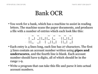 Bank OCR
●
You work for a bank, which has a machine to assist in reading
letters. The machine scans the paper documents, and produces
a file with a number of entries which each look like this:
····_··_·····_··_··_··_··_·
··|·_|·_||_||_·|_···||_||_|
··||_··_|··|·_||_|··||_|·_|
●
Each entry is 4 lines long, each line has 27 characters. The first
3 lines contain an account number written using pipes and
underscores, and the fourth line is blank. Each account
number should have 9 digits, all of which should be in the
range 1-9.
●
Write a program that can take this file and parse it into actual
account numbers.
PETER KOFLER, CODE-COP.ORG FANATIC ABOUT CODE QUALITY
 