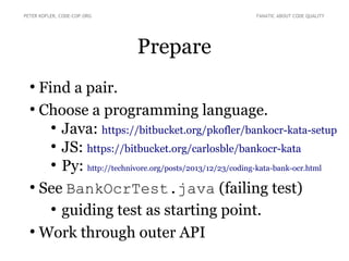 Prepare
●
Find a pair.
●
Choose a programming language.
●
Java: https://bitbucket.org/pkofler/bankocr-kata-setup
●
JS: https://bitbucket.org/carlosble/bankocr-kata
●
Py: http://technivore.org/posts/2013/12/23/coding-kata-bank-ocr.html
●
See BankOcrTest.java (failing test)
●
guiding test as starting point.
●
Work through outer API
PETER KOFLER, CODE-COP.ORG FANATIC ABOUT CODE QUALITY
 