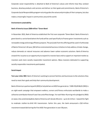 Corporate social responsibility is attached to Bank of America’s values and informs how they conduct
business, develop products and services and deliver on their goals and commitments. Bank of America’s
Corporate Social Responsibilityprogramnotonlyguidesthe valuesandprinciplesof theircompany,but also
makes a meaningful impact in communities around the world.
Environment sustainability
Bank of America issues $500 million "Green Bond
In November 2013, Bank of America established the first ever corporate “Green Bond. Bank of America’s
greenbondisa seniorbondwhere the fundswill be used specifically to finance green investments such as
renewable energyandenergyefficiencyprojects.The proceedsfromthisofferingwill be usedinfurtherance
of Bankof America’s10-year,$50 billionenvironmental business initiative to help address climate change,
reduce demands on natural resources and advance lower-carbon economic solutions. Bank of America
viewed this issuance as an opportunity to expand its investor base and to support an important market as
investors seek more socially responsible investment options. Many investors dedicated to supporting
socially responsible investments participated.
Social Impact
Turn your miles RED: Bank of America’s working to connect families and businesses to the solutions they
need to meet their goals and help their community development.
Bank of Americaispartneringwith(RED) to helpdeliveranAIDSfree generation. TURN YOUR MILES (RED) is
an eight-week campaign that empowers walkers, runners and fitness enthusiasts worldwide to make a
collective contributionthatwill save livesandeffectchange. For each Nike+ Running mile pledged to (RED)
on www.nike.com/onestep4red, Bank of America will donate 40 cents – up to $1 million – toward the fight
to eradicate mother-to-child HIV transmission. Earlier this year, the bank announced a $10 million
investment toward delivering the first AIDS-free generation in over 30 years.
 