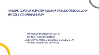 ANALYZI
NG CUSTOMER SATI
SFACTI
ONWI
THBANK OFBARODA‘PERSONAL LOAN
SERVI
CES:A COMPREHENSI
VE STUDY
PRESENTATION BY C.NIKHIL
HT NO : 20033025684003
MVS GOVT. ARTS & SCIENCE COLLEGE (A)
Affliated to palamuru university
 