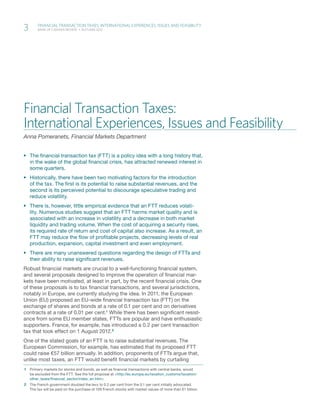 3	
	   	
            Financial Transaction Taxes: International Experiences, Issues and Feasibility
            Bank of Canada Review  •  Autumn 2012




    Financial Transaction Taxes:
    International Experiences, Issues and Feasibility
    Anna Pomeranets, Financial Markets Department


    ƒƒ The financial transaction tax (FTT) is a policy idea with a long history that,
       in the wake of the global financial crisis, has attracted renewed interest in
       some quarters.
    ƒƒ Historically, there have been two motivating factors for the introduction
       of the tax. The first is its potential to raise substantial revenues, and the
       second is its perceived potential to discourage speculative trading and
       reduce volatility.
    ƒƒ There is, however, little empirical evidence that an FTT reduces volati-
       lity. Numerous studies suggest that an FTT harms market quality and is
       associated with an increase in volatility and a decrease in both market
       liquidity and trading volume. When the cost of acquiring a security rises,
       its required rate of return and cost of capital also increase. As a result, an
       FTT may reduce the flow of profitable projects, decreasing levels of real
       production, expansion, capital investment and even employment.
    ƒƒ There are many unanswered questions regarding the design of FTTs and
       their ability to raise significant revenues.
    Robust financial markets are crucial to a well-functioning financial system,
    and several proposals designed to improve the operation of financial mar-
    kets have been motivated, at least in part, by the recent financial crisis. One
    of these proposals is to tax financial transactions, and several jurisdictions,
    notably in Europe, are currently studying the idea. In 2011, the European
    Union (EU) proposed an EU-wide financial transaction tax (FTT) on the
    exchange of shares and bonds at a rate of 0.1 per cent and on derivatives
    contracts at a rate of 0.01 per cent.1 While there has been significant resist-
    ance from some EU member states, FTTs are popular and have enthusiastic
    supporters. France, for example, has introduced a 0.2 per cent transaction
    tax that took effect on 1 August 2012.2
    One of the stated goals of an FTT is to raise substantial revenues. The
    European Commission, for example, has estimated that its proposed FTT
    could raise €57 billion annually. In addition, proponents of FTTs argue that,
    unlike most taxes, an FTT would benefit financial markets by curtailing
    1	 Primary markets for stocks and bonds, as well as financial transactions with central banks, would
       be excluded from the FTT. See the full proposal at <http://ec.europa.eu/taxation_customs/taxation/
       other_taxes/financial_sector/index_en.htm>.
    2	 The French government doubled the levy to 0.2 per cent from the 0.1 per cent initially advocated.
       The tax will be paid on the purchase of 109 French stocks with market values of more than €1 billion.
 