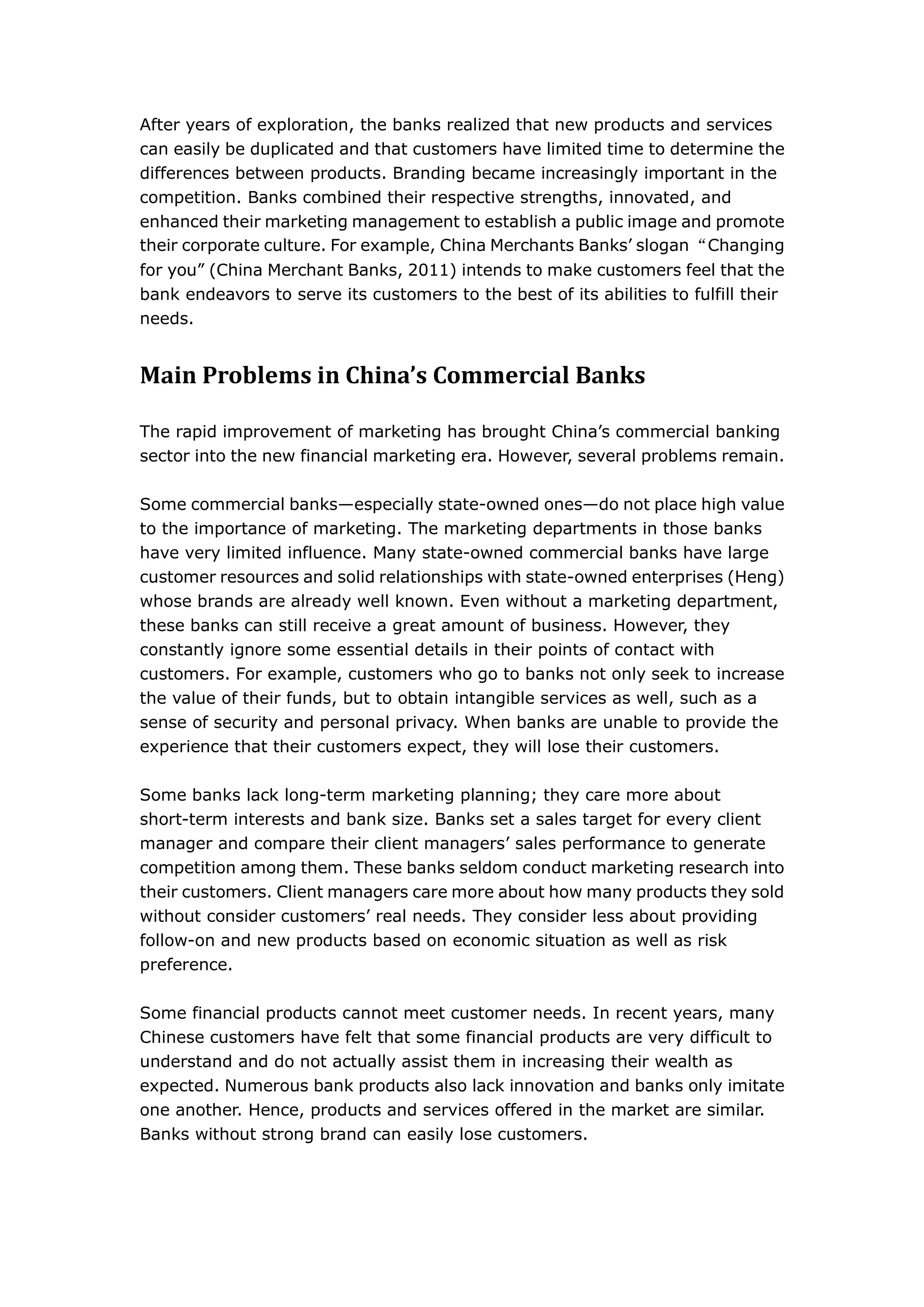 After years of exploration, the banks realized that new products and services
can easily be duplicated and that customers have limited time to determine the
differences between products. Branding became increasingly important in the
competition. Banks combined their respective strengths, innovated, and
enhanced their marketing management to establish a public image and promote
their corporate culture. For example, China Merchants Banks’ slogan “Changing
for you” (China Merchant Banks, 2011) intends to make customers feel that the
bank endeavors to serve its customers to the best of its abilities to fulfill their
needs.


Main Problems in China’s Commercial Banks

The rapid improvement of marketing has brought China’s commercial banking
sector into the new financial marketing era. However, several problems remain.

Some commercial banks—especially state-owned ones—do not place high value
to the importance of marketing. The marketing departments in those banks
have very limited influence. Many state-owned commercial banks have large
customer resources and solid relationships with state-owned enterprises (Heng)
whose brands are already well known. Even without a marketing department,
these banks can still receive a great amount of business. However, they
constantly ignore some essential details in their points of contact with
customers. For example, customers who go to banks not only seek to increase
the value of their funds, but to obtain intangible services as well, such as a
sense of security and personal privacy. When banks are unable to provide the
experience that their customers expect, they will lose their customers.

Some banks lack long-term marketing planning; they care more about
short-term interests and bank size. Banks set a sales target for every client
manager and compare their client managers’ sales performance to generate
competition among them. These banks seldom conduct marketing research into
their customers. Client managers care more about how many products they sold
without consider customers’ real needs. They consider less about providing
follow-on and new products based on economic situation as well as risk
preference.

Some financial products cannot meet customer needs. In recent years, many
Chinese customers have felt that some financial products are very difficult to
understand and do not actually assist them in increasing their wealth as
expected. Numerous bank products also lack innovation and banks only imitate
one another. Hence, products and services offered in the market are similar.
Banks without strong brand can easily lose customers.
 