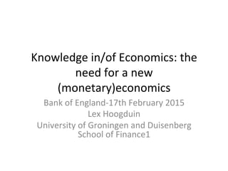 Knowledge	
  in/of	
  Economics:	
  the	
  
need	
  for	
  a	
  new	
  
(monetary)economics	
  
Bank	
  of	
  England-­‐17th	
  February	
  2015	
  
Lex	
  Hoogduin	
  
University	
  of	
  Groningen	
  and	
  Duisenberg	
  
School	
  of	
  Finance1	
  
 