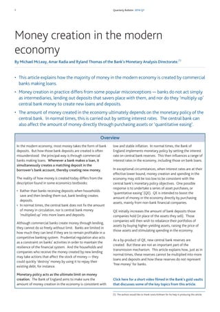 1 Quarterly Bulletin 2014 Q1
• This article explains how the majority of money in the modern economy is created by commercial
banks making loans.
• Money creation in practice differs from some popular misconceptions — banks do not act simply
as intermediaries, lending out deposits that savers place with them, and nor do they ‘multiply up’
central bank money to create new loans and deposits.
• The amount of money created in the economy ultimately depends on the monetary policy of the
central bank. In normal times, this is carried out by setting interest rates. The central bank can
also affect the amount of money directly through purchasing assets or ‘quantitative easing’.
Money creation in the modern
economy
By Michael McLeay, Amar Radia and Ryland Thomas of the Bank’s Monetary Analysis Directorate.(1)
Overview
In the modern economy, most money takes the form of bank
deposits. But how those bank deposits are created is often
misunderstood: the principal way is through commercial
banks making loans. Whenever a bank makes a loan, it
simultaneously creates a matching deposit in the
borrower’s bank account, thereby creating new money.
The reality of how money is created today differs from the
description found in some economics textbooks:
• Rather than banks receiving deposits when households
save and then lending them out, bank lending creates
deposits.
• In normal times, the central bank does not fix the amount
of money in circulation, nor is central bank money
‘multiplied up’ into more loans and deposits.
Although commercial banks create money through lending,
they cannot do so freely without limit. Banks are limited in
how much they can lend if they are to remain profitable in a
competitive banking system. Prudential regulation also acts
as a constraint on banks’ activities in order to maintain the
resilience of the financial system. And the households and
companies who receive the money created by new lending
may take actions that affect the stock of money — they
could quickly ‘destroy’ money by using it to repay their
existing debt, for instance.
Monetary policy acts as the ultimate limit on money
creation. The Bank of England aims to make sure the
amount of money creation in the economy is consistent with
low and stable inflation. In normal times, the Bank of
England implements monetary policy by setting the interest
rate on central bank reserves. This then influences a range of
interest rates in the economy, including those on bank loans.
In exceptional circumstances, when interest rates are at their
effective lower bound, money creation and spending in the
economy may still be too low to be consistent with the
central bank’s monetary policy objectives. One possible
response is to undertake a series of asset purchases, or
‘quantitative easing’ (QE). QE is intended to boost the
amount of money in the economy directly by purchasing
assets, mainly from non-bank financial companies.
QE initially increases the amount of bank deposits those
companies hold (in place of the assets they sell). Those
companies will then wish to rebalance their portfolios of
assets by buying higher-yielding assets, raising the price of
those assets and stimulating spending in the economy.
As a by-product of QE, new central bank reserves are
created. But these are not an important part of the
transmission mechanism. This article explains how, just as in
normal times, these reserves cannot be multiplied into more
loans and deposits and how these reserves do not represent
‘free money’ for banks.
(1) The authors would like to thank Lewis Kirkham for his help in producing this article.
Click here for a short video filmed in the Bank’s gold vaults
that discusses some of the key topics from this article.
 
