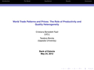 Introduction            The Model            Equilibrium        Results        Conclusion




               World Trade Patterns and Prices: The Role of Productivity and
                                  Quality Heterogeneity


                                    Cristiana Benedetti Fasil
                                             (UCL)
                                        Teodora Borota
                                      (Uppsala University)




                                       Bank of Estonia
                                        May 24, 2012
 