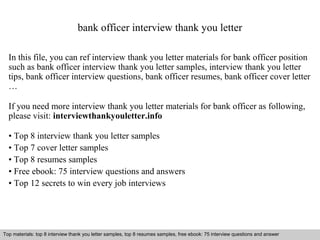 bank officer interview thank you letter 
In this file, you can ref interview thank you letter materials for bank officer position 
such as bank officer interview thank you letter samples, interview thank you letter 
tips, bank officer interview questions, bank officer resumes, bank officer cover letter 
… 
If you need more interview thank you letter materials for bank officer as following, 
please visit: interviewthankyouletter.info 
• Top 8 interview thank you letter samples 
• Top 7 cover letter samples 
• Top 8 resumes samples 
• Free ebook: 75 interview questions and answers 
• Top 12 secrets to win every job interviews 
Top materials: top 8 interview thank you letter samples, top 8 resumes samples, free ebook: 75 interview questions and answer 
Interview questions and answers – free download/ pdf and ppt file 
 