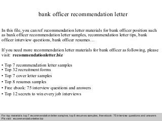 Interview questions and answers – free download/ pdf and ppt file
bank officer recommendation letter
In this file, you can ref recommendation letter materials for bank officer position such
as bank officer recommendation letter samples, recommendation letter tips, bank
officer interview questions, bank officer resumes…
If you need more recommendation letter materials for bank officer as following, please
visit: recommendationletter.biz
• Top 7 recommendation letter samples
• Top 32 recruitment forms
• Top 7 cover letter samples
• Top 8 resumes samples
• Free ebook: 75 interview questions and answers
• Top 12 secrets to win every job interviews
For top materials: top 7 recommendation letter samples, top 8 resumes samples, free ebook: 75 interview questions and answers
Pls visit: recommendationletter.biz
 