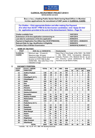 CLERICAL RECRUITMENT PROJECT 2010/11
                                          NOTICE DATED 12.07.2010


                BANK OF INDIA, a leading Public Sector Bank having Head Office in Mumbai
                 invites applications for recruitment of 2467 posts in CLERICAL CADRE.

        For Challan – Click appropriate Button and after making Fee Payment
        (For other than SC/ST / PWD & Ex-Servicemen candidates) click ‘Apply On line’
        for application provided at the end of the Advertisement / Notice – Page 16.

     Challan available from                                                          16/07/2010
     Submission of On-line application commencing on                                 16/07/2010
     Last date for submission of On-line application                                 05/08/2010
     Payment of Application Fee (Other than SC/ST/PWD/EXS)                           16/07/2010 – 05/08/2010
     Relevant Date for Age, Qualification & Eligibility                              30/06/2010
     Tentative Date of Written Examination                                           26/09/2010[ SUNDAY ]

1.     NAME OF THE POST:
        POST            AGE (As on 30/06/2010)                     Emoluments
     CLERICAL     Minimum age : 18 years &                         Basic Pay in Time Scale of Rs.7200 - Rs.19300
     CADRE        Maximum age: 28 years                            + DA, HRA, CCA, Conveyance Allowance.
                  (Applicant’s Date of Birth should not            Gratuity, Pension, LFC, Medical Aid etc. as per
                  be prior to 01/07/1982 & after                   the Industry Level Settlement & Other
                  30/06/1992. Also refer Para ‘4’ for              facilities as per Bank’s Rules.
                  relaxation of age.

2.    VACANCY POSITION:
     STATE     STATE /UNION                 TOTAL       SC     ST      OBC    GEN            OUT OF WHICH
     CODE      TERRITORY                                                      (UR)     VC      HI    OC   XSM
       11      Andhra Pradesh                 130       20     12      34       64      1      1      1    18
       12      Bihar                          184       29      2      49      104      2      2      2    26
       13      Chandigarh (U.T.)               20        4      -       5       11      -       -     -    03
       14      Chhattisgarh                    34        6     18       1        9      -       -     -    02
       15      Delhi                          193       28     20      50       95      2      2      2    27
       16      Goa                             34        0     22       1       11      -       -     -    01
       17      Gujarat                         84        2     62       6       14      -       -     -    03
       18      Haryana                         50       10      0      14       26      1      1      1    07
       20      Jharkhand                      290       33     81      33      143      3      3      3    40
       21      Jammu & Kashmir                 1                1
       22      Karnataka                      110       21     15      25       49      1      1      1       13
       24      Madhya Pradesh                 329       40    120      39      130      3      3      3       38
       25      Maharashtra                    363       16    220      42       85      2      2      2       23
       26      Orissa                         116       17     33      13       53      1      1      1       15
       27      Puducherry (U.T.)               1                                 1
       28      Punjab                          45       13      0      09       23      -      -      -       07
       29      Rajasthan                       47       08     06      09       24      -      -      -       07
       30      Tamilnadu                       18       02      0      03       13      -      -      -       02
       31      West Bengal                     13       0      05       0        8      -      -      -        -
       32      Assam                           3        01     02       0        0      -      -      -        -
       33      Tripura                         2        0      01       0       01      -      -      -        -
       34      Meghalaya                       2        0      02       0        0      -      -      -        -
       36      Uttar Pradesh                  366       76     04       98    188        4     4      4       53
       37      Uttarkhand                      32       06     01       04     21        -     -       -      05
                         TOTAL               2467       332   627      435    1073      20    20      20     290
        * Includes : SC –12; ST –417; OBC –Nil Backlog Vacancies

                                                    1
 