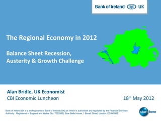 The Regional Economy in 2012

Balance Sheet Recession,
Austerity & Growth Challenge



 Alan Bridle, UK Economist
 CBI Economic Luncheon                                                                                                 18th May 2012

Bank of Ireland UK is a trading name of Bank of Ireland (UK) plc which is authorised and regulated by the Financial Services
Authority. Registered in England and Wales (No. 7022885), Bow Bells House, 1 Bread Street, London, EC4M 9BE.
 
