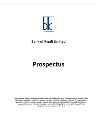 Bank of Kigali Limited




                           Prospectus



This Prospectus provides detailed information about the Bank and the Offer. Potential investors in respect of the
 Offer Shares are advised to read this document carefully and retain it for future reference. In the event that a
   potential investor is not clear about the action to take, he/she should consult his/her stock broker, banker,
     lawyer, auditor or any other financial, legal and tax advisor for guidance and carefully review the risks
                                     associated with an investment in the Bank.
 