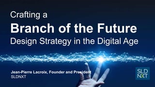 Crafting a
Branch of the Future
Design Strategy in the Digital Age
Jean-Pierre Lacroix, Founder and President
SLDNXT
 
