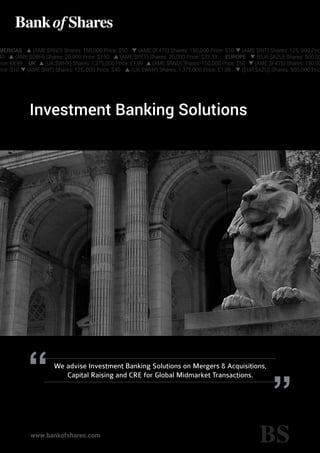 Investment Banking Solutions
www.bankofshares.com
We advise Investment Banking Solutions on Mergers & Acquisitions,
Capital Raising and CRE for Global Midmarket Transactions.
MERICAS p (AME:$RND) Shares: 150,000 Price: $50 q (AME:$F475) Shares: 150,000 Price: $10 q (AME:$RIT) Shares: 125, 000 Pric
40 p (AME:$OBH) Shares: 20,000 Price: $150 p (AME:$PET) Shares: 20,000 Price: $33.33 EUROPE q (EUR:$AZU) Shares: 500,00
rice: €8,99 UK p (UK:$WHY) Shares: 1,375,000 Price: £1,99 p (AME:$RND) Shares: 150,000 Price: $50 q (AME:$F475) Shares: 150,00
rice: $10 q (AME:$RIT) Shares: 125, 000 Price: $40 p (UK:$WHY) Shares: 1,375,000 Price: £1,99 q (EUR:$AZU) Shares: 500,000 Pric
 