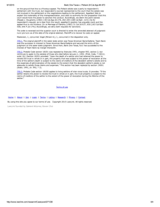 6/1/2015 Bank One Texas v. Pollack 24 Cal.App.4th 973
http://www.lawlink.com/research/CaseLevel3/71336 4/4
on the ground that this is a frivolous appeal. The Pollack estate was a party to respondent's
settlement with the trust, but respondent's counsel represented to the court that the estate was
not involved in the settlement or the negotiations leading to the settlement. Appellant fails to
explain the materiality of this misrepresentation, and cites no authority for the proposition that this
court would have the power to sanction the conduct. Accordingly, we deem the point waived.
(People v. Dougherty (1982) 138 Cal.App.3d 278, 282­283 [188 Cal.Rptr. 123].) As for
respondent's request, as is clear from the result, appellant's position has arguable merit and the
appeal thus is not frivolous. (In re Marriage of Flaherty (1982) 31 Cal.3d 637, 650 [183 Cal.Rptr.
508, 646 P.2d 179].) Accordingly, we deny both requests for sanctions.
The order is reversed and the superior court is directed to enter the amended abstract of judgment
nunc pro tunc as of the date of the original abstract. Plaintiff is to recover its costs on appeal.
Masterson, J., concurred. Vogel (Miriam A.), J., concurred in the disposition only.
?FN 1. The original plaintiff in the sister state action was Texas American Bank/Galleria. Team Bank
was the successor in interest to Texas American Bank/Galleria and secured the entry of the
judgment on the sister state judgment. Since then, Bank One Texas, N.A. has succeeded to the
interest of Team Bank by merger therewith.
?FN 2. Probate Code section 18201 was repealed by Statutes 1991, chapter 992, section 2, but
continues to apply to the estates of those who died before January 1, 1992. (Prob. Code, ? 19012,
subd. (b).) Section 18201 provided: "Upon the death of a settlor who had retained the power to
revoke the trust in whole or in part, the property that was subject to the power of revocation at the
time of the settlor's death is subject to the claims of creditors of the decedent settlor's estate and to
the expenses of administration of the estate to the extent that the decedent settlor's estate is not
adequate to satisfy those claims and expenses." This section has been replaced by section 19001
(Stats. 1991, ch. 992, ? 3).
?FN 3. Probate Code section 18200 applies to living settlors of inter vivos trusts. It provides: "If the
settlor retains the power to revoke the trust in whole or in part, the trust property is subject to the
claims of creditors of the settlor to the extent of the power of revocation during the lifetime of the
settlor."
Terms of use
 Home  |   About  |  Join  |  Login  |  Terms  |  Listing  |  Research  |  Privacy  |  Contact  
By using this site you agree to our terms of use.   Copyright 2015 LawLink. All rights reserved. 
LawLink founded by Oakland Attorney Steven Choi
 