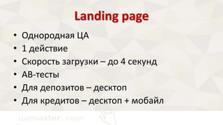 Landing page 
• Однородная ЦА 
• 1 действие 
• Скорость загрузки – до 4 секунд 
• AB-тесты 
• Для депозитов – десктоп 
• Для кредитов – десктоп + мобайл 
 
