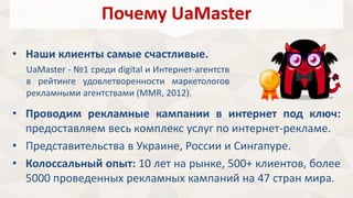 Почему UaMaster 
• Наши клиенты самые счастливые. 
UaMaster - №1 среди digital и Интернет-агентств 
в рейтинге удовлетворенности маркетологов 
рекламными агентствами (MMR, 2012). 
• Проводим рекламные кампании в интернет под ключ: 
предоставляем весь комплекс услуг по интернет-рекламе. 
• Представительства в Украине, России и Сингапуре. 
• Колоссальный опыт: 10 лет на рынке, 500+ клиентов, более 
5000 проведенных рекламных кампаний на 47 стран мира. 
 