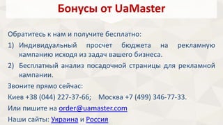 Бонусы от UaMaster 
Обратитесь к нам и получите бесплатно: 
1) Индивидуальный просчет бюджета на рекламную 
кампанию исходя из задач вашего бизнеса. 
2) Бесплатный анализ посадочной страницы для рекламной 
кампании. 
Звоните прямо сейчас: 
Киев +38 (044) 227-37-66; Москва +7 (499) 346-77-33. 
Или пишите на order@uamaster.com 
Наши сайты: Украина и Россия 
 