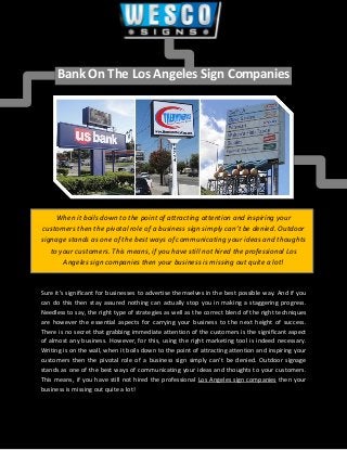 Bank On The Los Angeles Sign Companies
When it boils down to the point of attracting attention and inspiring your
customers then the pivotal role of a business sign simply can’t be denied. Outdoor
signage stands as one of the best ways of communicating your ideas and thoughts
to your customers. This means, if you have still not hired the professional Los
Angeles sign companies then your business is missing out quite a lot!
Sure it’s significant for businesses to advertise themselves in the best possible way. And if you
can do this then stay assured nothing can actually stop you in making a staggering progress.
Needless to say, the right type of strategies as well as the correct blend of the right techniques
are however the essential aspects for carrying your business to the next height of success.
There is no secret that grabbing immediate attention of the customers is the significant aspect
of almost any business. However, for this, using the right marketing tool is indeed necessary.
Writing is on the wall, when it boils down to the point of attracting attention and inspiring your
customers then the pivotal role of a business sign simply can’t be denied. Outdoor signage
stands as one of the best ways of communicating your ideas and thoughts to your customers.
This means, if you have still not hired the professional Los Angeles sign companies then your
business is missing out quite a lot!
 