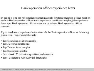 Bank operation officer experience letter 
In this file, you can ref experience letter materials for Bank operation officer position 
such as Bank operation officer work experience certificate samples, job experience 
letter tips, Bank operation officer interview questions, Bank operation officer 
resumes… 
If you need more experience letter materials for Bank operation officer as following, 
please visit: experienceletter.info 
• Top 6 experience letter samples 
• Top 32 recruitment forms 
• Top 7 cover letter samples 
• Top 8 resumes samples 
• Free ebook: 75 interview questions and answers 
• Top 12 secrets to win every job interviews 
For top materials: top 6 experience letter samples, top 8 resumes samples, free ebook: 75 interview questions and answers 
Interview questions and answers – free download/ pdf and ppt file 
 