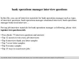 bank operations manager interview questions 
In this file, you can ref interview materials for bank operations manager such as types 
of interview questions, bank operations manager situational interview, bank operations 
manager behavioral interview… 
For top job interview materials for bank operations manager as following, please visit: 
topinterviewquestions.info 
• Free ebook: 75 interview questions and answers 
• Top 12 secrets to win every job interviews 
• Top 8 interview thank you letter samples 
• Top 7 cover letter samples 
• Top 8 resume samples 
• Top 15 ways to search new jobs 
Top materials: ebook: 75 interview questions with answers, top 7 cover letter samples, top 8 resume samples. Free pdf download 
 