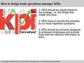 How to design bank operations manager KPIs 
1. KPIs should be clearly linked to 
the strategy, i.e. the things that 
matter the most. 
2. KPIs have to provide the answers 
to our most important questions. 
3. KPIs should be primarily designed 
to empower employees and provide 
them with the relevant information to 
learn. 
Top materials: top sales KPIs, Top 28 performance appraisal forms, 11 performance appraisal methods 
Interview questions and answers – free download/ pdf and ppt file 
 