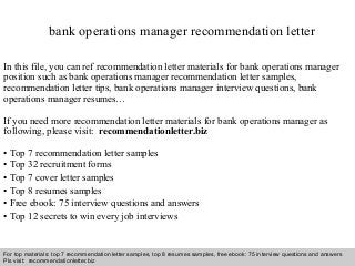 Interview questions and answers – free download/ pdf and ppt file
bank operations manager recommendation letter
In this file, you can ref recommendation letter materials for bank operations manager
position such as bank operations manager recommendation letter samples,
recommendation letter tips, bank operations manager interview questions, bank
operations manager resumes…
If you need more recommendation letter materials for bank operations manager as
following, please visit: recommendationletter.biz
• Top 7 recommendation letter samples
• Top 32 recruitment forms
• Top 7 cover letter samples
• Top 8 resumes samples
• Free ebook: 75 interview questions and answers
• Top 12 secrets to win every job interviews
For top materials: top 7 recommendation letter samples, top 8 resumes samples, free ebook: 75 interview questions and answers
Pls visit: recommendationletter.biz
 