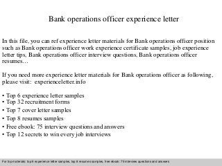 Bank operations officer experience letter 
In this file, you can ref experience letter materials for Bank operations officer position 
such as Bank operations officer work experience certificate samples, job experience 
letter tips, Bank operations officer interview questions, Bank operations officer 
resumes… 
If you need more experience letter materials for Bank operations officer as following, 
please visit: experienceletter.info 
• Top 6 experience letter samples 
• Top 32 recruitment forms 
• Top 7 cover letter samples 
• Top 8 resumes samples 
• Free ebook: 75 interview questions and answers 
• Top 12 secrets to win every job interviews 
For top materials: top 6 experience letter samples, top 8 resumes samples, free ebook: 75 interview questions and answers 
Interview questions and answers – free download/ pdf and ppt file 
 