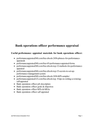 Job Performance Evaluation Form Page 1
Bank operations officer performance appraisal
Useful performance appraisal materials for bank operations officer:
 performanceappraisal360.com/free-ebook-2456-phrases-for-performance-
appraisals
 performanceappraisal360.com/free-65-performance-appraisal-forms
 performanceappraisal360.com/free-ebook-top-12-methods-for-performance-
appraisal
 performanceappraisal360.com/free-ebook-top-15-secrets-to-set-up-
performance-management-system
 performanceappraisal360.com/free-ebook-2436-KPI-samples/
 performanceappraisal123.com/free-ebook-top -9-tips-to-writing-a-winning-
self-appraisal
 Bank operations officer job description
 Bank operations officer goals & objectives
 Bank operations officer KPIs & KRAs
 Bank operations officer self appraisal
 