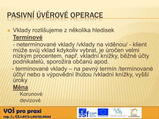 PASIVNÍ ÚVĚROVÉ OPERACE

-

-

Vklady rozlišujeme z několika hledisek
Termínové
- netermínované vklady /vklady na viděnou/ - klient
může svůj vklad kdykoliv vybrat, je úročen velmi
nízkým procentem, např. vkladní knížky, běžné účty
podnikatelů, sporožira občanů apod.
- termínované vklady – na pevný termín /termínované
účty/ nebo s výpovědní lhůtou /vkladní knížky, vyšší
úroky
Měna
-

Korunové
devizové

VOŠ pro praxi
reg. č.: CZ.1.07/2.1.00/32.0044

 