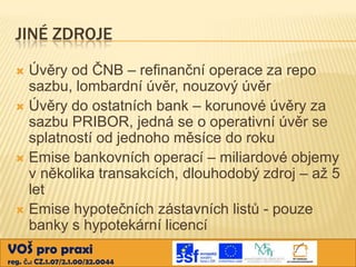 JINÉ ZDROJE
Úvěry od ČNB – refinanční operace za repo
sazbu, lombardní úvěr, nouzový úvěr
 Úvěry do ostatních bank – korunové úvěry za
sazbu PRIBOR, jedná se o operativní úvěr se
splatností od jednoho měsíce do roku
 Emise bankovních operací – miliardové objemy
v několika transakcích, dlouhodobý zdroj – až 5
let
 Emise hypotečních zástavních listů - pouze
banky s hypotekární licencí


VOŠ pro praxi
reg. č.: CZ.1.07/2.1.00/32.0044

 