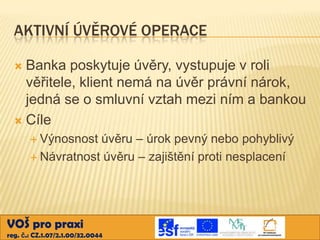 AKTIVNÍ ÚVĚROVÉ OPERACE
Banka poskytuje úvěry, vystupuje v roli
věřitele, klient nemá na úvěr právní nárok,
jedná se o smluvní vztah mezi ním a bankou
 Cíle


 Výnosnost

úvěru – úrok pevný nebo pohyblivý
 Návratnost úvěru – zajištění proti nesplacení

VOŠ pro praxi
reg. č.: CZ.1.07/2.1.00/32.0044

 