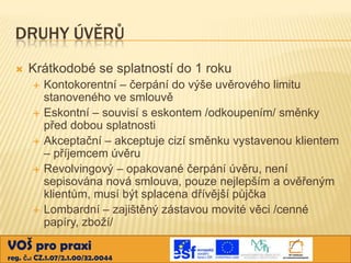 DRUHY ÚVĚRŮ


Krátkodobé se splatností do 1 roku







Kontokorentní – čerpání do výše uvěrového limitu
stanoveného ve smlouvě
Eskontní – souvisí s eskontem /odkoupením/ směnky
před dobou splatnosti
Akceptační – akceptuje cizí směnku vystavenou klientem
– příjemcem úvěru
Revolvingový – opakované čerpání úvěru, není
sepisována nová smlouva, pouze nejlepším a ověřeným
klientům, musí být splacena dřívější půjčka
Lombardní – zajištěný zástavou movité věci /cenné
papíry, zboží/

VOŠ pro praxi
reg. č.: CZ.1.07/2.1.00/32.0044

 