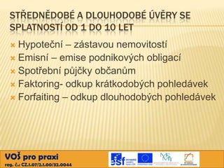 STŘEDNĚDOBÉ A DLOUHODOBÉ ÚVĚRY SE
SPLATNOSTÍ OD 1 DO 10 LET
Hypoteční – zástavou nemovitostí
 Emisní – emise podnikových obligací
 Spotřební půjčky občanům
 Faktoring- odkup krátkodobých pohledávek
 Forfaiting – odkup dlouhodobých pohledávek


VOŠ pro praxi
reg. č.: CZ.1.07/2.1.00/32.0044

 