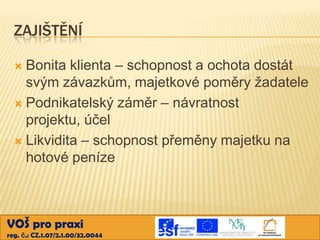 ZAJIŠTĚNÍ
Bonita klienta – schopnost a ochota dostát
svým závazkům, majetkové poměry žadatele
 Podnikatelský záměr – návratnost
projektu, účel
 Likvidita – schopnost přeměny majetku na
hotové peníze


VOŠ pro praxi
reg. č.: CZ.1.07/2.1.00/32.0044

 