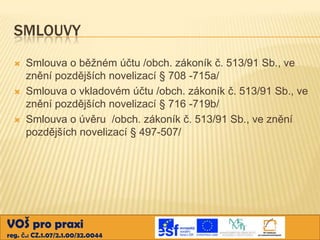 SMLOUVY






Smlouva o běžném účtu /obch. zákoník č. 513/91 Sb., ve
znění pozdějších novelizací § 708 -715a/
Smlouva o vkladovém účtu /obch. zákoník č. 513/91 Sb., ve
znění pozdějších novelizací § 716 -719b/
Smlouva o úvěru /obch. zákoník č. 513/91 Sb., ve znění
pozdějších novelizací § 497-507/

VOŠ pro praxi
reg. č.: CZ.1.07/2.1.00/32.0044

 