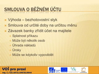 SMLOUVA O BĚŽNÉM ÚČTU




Výhoda – bezhotovostní styk
Smlouva od určité doby na určitou měnu
Závazek banky zřídit účet na majitele






Splatnost příkazu
Může být několik osob
Úhrada nákladů
Úroky
Může se kdykoliv vypovědět

VOŠ pro praxi
reg. č.: CZ.1.07/2.1.00/32.0044

 