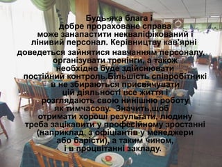 Будь-яка блага і
добре прораховане справа
може занапастити некваліфікований і
лінивий персонал. Керівництву кав'ярні
доведеться зайнятися навчанням персоналу,
організувати тренінги, а також
необхідно буде здійснювати
постійний контроль.Більшість співробітникі
в не збираються присвячувати
цій діяльності все життя і
розглядають свою нинішню роботу
як тимчасову. Значить,щоб
отримати хороші результати, людину
треба зацікавити у професійному зростанні
(наприклад, з офіціантів у менеджери
або барісти), а таким чином,
і в процвітанні закладу.
 