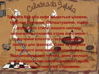 Тримати бар або кафе видається цікавим,
творчим бізнесом. Облаштування, підбір
фірмового стилю вашого закладу,
визначення основних страв його меню і
залучення клієнтів – все це надають
простір для фантазії. Саме за рахунок
творчості власників. Сполучених з
підприємницьким чуттям, деякі заклади
стали справжніми пам’ятками міст і країн,
що не гірше пам’яток старовини.
 