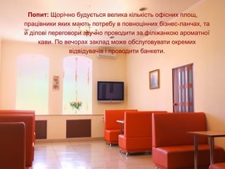 Попит: Щорічно будується велика кількість офісних площ, 
працівники яких мають потребу в повноцінних бізнес-ланчах, та 
й ділові переговори зручно проводити за філіжанкою ароматної 
кави. По вечорах заклад може обслуговувати окремих 
відвідувачів і проводити банкети.
 