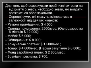 Для того, щоб розрахувати приблизні витрати на
відкриття бізнесу, необхідно знати, які витрати
вважаються обов’язковими.
Середні суми, які можуть змінюватись в
залежності від деяких нюансів:
- Ремонт приміщення: $ 4 000;
- Оренда приміщення: 2500/мес. (Одноразово за
6 місяців $ 12 000);
- Меблі: $ 6 000;
- Обладнання: $ 8 000;
- Комунальні платежі: $ 1 500/мес.;
- Товар: $ 4 000/мес. (Перша закупівля $ 8 000);
- Фонд заробітної плати: $ 2 800/мес.;
- Зовнішня реклама: $ 700.
 