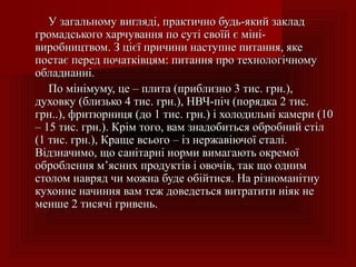 У загальному вигляді, практично будь-який закладУ загальному вигляді, практично будь-який заклад
громадського харчування по суті своїй є міні-громадського харчування по суті своїй є міні-
виробництвом. З цієї причини наступне питання, якевиробництвом. З цієї причини наступне питання, яке
постає перед початківцям: питання про технологічномупостає перед початківцям: питання про технологічному
обладнанні.обладнанні.
По мінімуму, це – плита (приблизно 3 тис. грн.),По мінімуму, це – плита (приблизно 3 тис. грн.),
духовку (близько 4 тис. грн.), НВЧ-піч (порядка 2 тис.духовку (близько 4 тис. грн.), НВЧ-піч (порядка 2 тис.
грн..), фритюрниця (до 1 тис. грн.) і холодильні камери (10грн..), фритюрниця (до 1 тис. грн.) і холодильні камери (10
– 15 тис. грн.).– 15 тис. грн.). Крім того, вам знадобиться обробний стілКрім того, вам знадобиться обробний стіл
((11 ттисис.. гргрн.), Краще всього – із нержавіючої сталі.н.), Краще всього – із нержавіючої сталі.
Відзначимо, що санітарні норми вимагають окремоїВідзначимо, що санітарні норми вимагають окремої
оброблення м’ясних продуктів і овочів, так що однимоброблення м’ясних продуктів і овочів, так що одним
столом навряд чи можна буде обійтися. На різноманітнустолом навряд чи можна буде обійтися. На різноманітну
кухонне начиння вам теж доведеться витратити ніяк некухонне начиння вам теж доведеться витратити ніяк не
меншеменше 22 тисячтисячі гривеньі гривень..
 