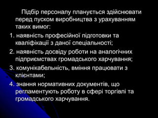 Підбір персоналу планується здійснюватиПідбір персоналу планується здійснювати
перед пуском виробництва з урахуваннямперед пуском виробництва з урахуванням
таких вимог:таких вимог:
1.1. наявність професійної підготовки танаявність професійної підготовки та
кваліфікації з даної спеціальності;кваліфікації з даної спеціальності;
2.2. наявність досвіду роботи на аналогічнихнаявність досвіду роботи на аналогічних
підприємствах громадського харчування;підприємствах громадського харчування;
3.3. комунікабельність, вміння працювати зкомунікабельність, вміння працювати з
клієнтами;клієнтами;
4.4. знання нормативних документів, щознання нормативних документів, що
регламентують роботу в сфері торгівлі тарегламентують роботу в сфері торгівлі та
громадського харчування.громадського харчування.
 