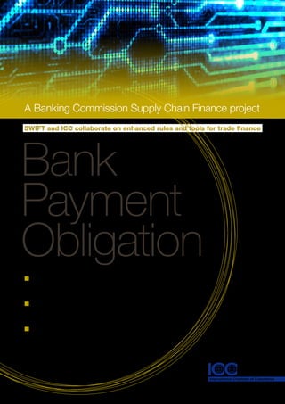 A	Banking	Commission	Supply	Chain	Finance	project
SWIFT and ICC collaborate on enhanced rules and tools for trade finance




Bank
Payment
Obligation
n	A new solution in supply chain finance
  to shape trade in the 21st Century

n	An alternative means of settlement
  in international trade

n	Providing the benefits of a letter
  of credit in an automated and
  secured environment
 