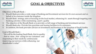 GOAL & OBJECTIVES
Objectives of Riyadh Bank –
1. Riyadh Bank provides a wide range of banking and Investment services for it’s own account and on
behalf of its costumer inside the kingdom
2. Riyadh Bank strategy aims at focusing on the local market, enhancing it’s assets through targeting core
banking activities while maintaining asset’s quality
3. The objective of the Riyadh Bank is to provide a a full range of banking and investment services
4. Riyadh Bank also Provide hire purchase and leasing facilities to it’s customers
5. In addition, the bank provides advices on investment and business in the kingdom of Saudi Arabia
Goal of Riyadh Bank –
‘’We will be the leading Saudi Bank, first in quality
, first in value , first caring for our customers and
responding to their needs by continuously
improving our services while enhancing our
shareholder’s value’’
 